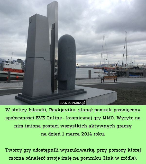 W stolicy Islandii, Reykjaviku, stanął pomnik poświęcony społeczności EVE Online - kosmicznej gry MMO. Wyryto na nim imiona postaci wszystkich aktywnych graczy
na dzień 1 marca 2014 roku.

Twórcy gry udostępnili wyszukiwarkę, przy pomocy której można odnaleźć swoje imię na pomniku (link w źródle). 