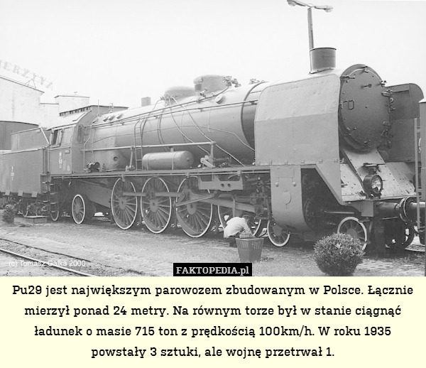 Pu29 jest największym parowozem zbudowanym w Polsce. Łącznie mierzył ponad 24 metry. Na równym torze był w stanie ciągnąć ładunek o masie 715 ton z prędkością 100km/h. W roku 1935 powstały 3 sztuki, ale wojnę przetrwał 1. 