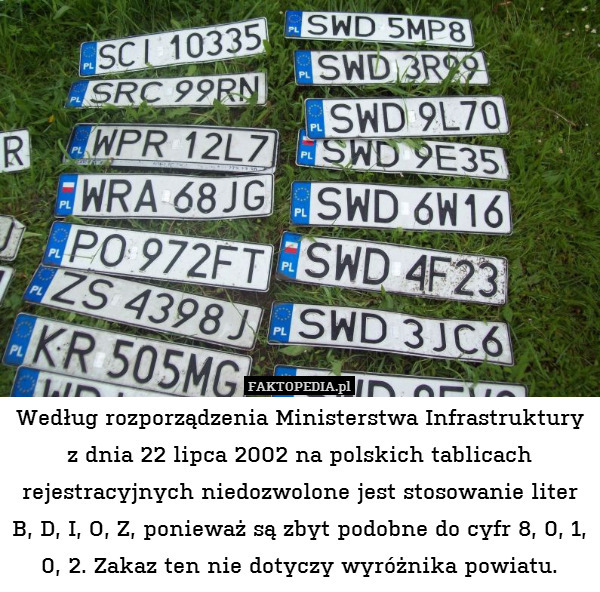 Według rozporządzenia Ministerstwa Infrastruktury z dnia 22 lipca 2002 na polskich tablicach rejestracyjnych niedozwolone jest stosowanie liter B, D, I, O, Z, ponieważ są zbyt podobne do cyfr 8, 0, 1, 0, 2. Zakaz ten nie dotyczy wyróżnika powiatu. 
