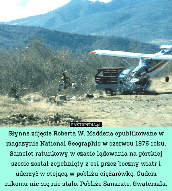 Słynne zdjęcie Roberta W. Maddena opublikowane w magazynie National Geographic w czerwcu 1976 roku. Samolot ratunkowy w czasie lądowania na górskiej szosie został zepchnięty z osi przez boczny wiatr i uderzył w stojącą w pobliżu ciężarówkę. Cudem nikomu nic się nie stało. Pobliże Sanarate, Gwatemala. 