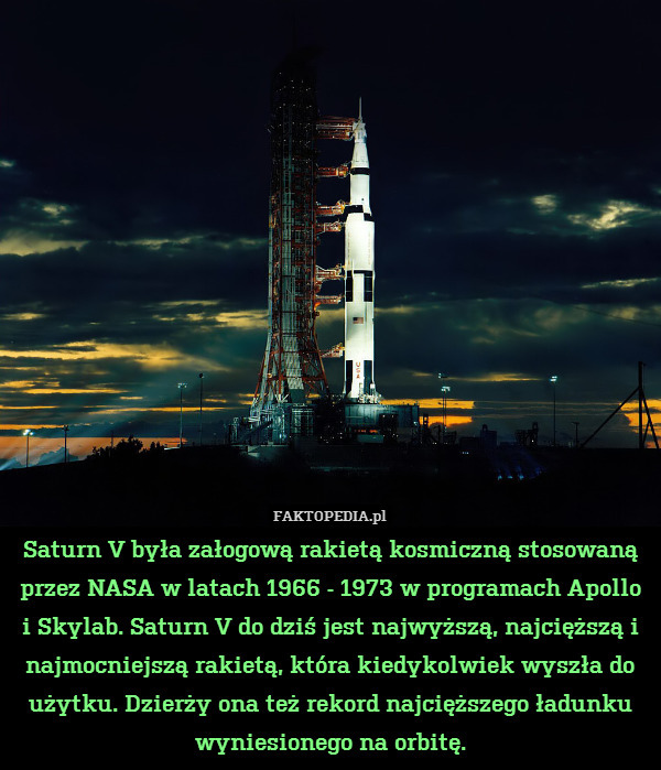 Saturn V była załogową rakietą kosmiczną stosowaną przez NASA w latach 1966 - 1973 w programach Apollo i Skylab. Saturn V do dziś jest najwyższą, najcięższą i najmocniejszą rakietą, która kiedykolwiek wyszła do użytku. Dzierży ona też rekord najcięższego ładunku wyniesionego na orbitę. 