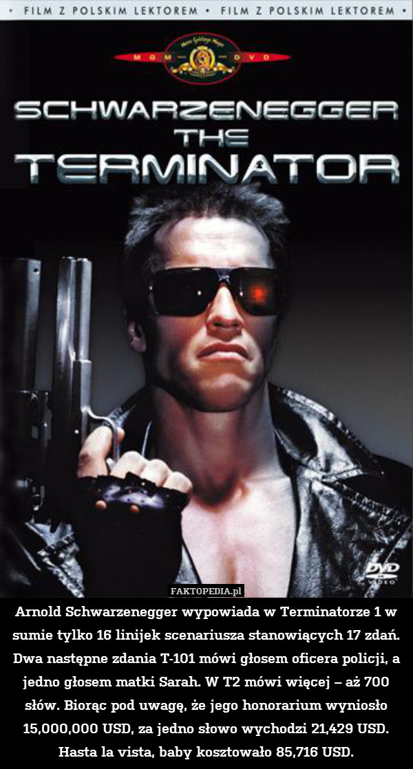 Arnold Schwarzenegger wypowiada w Terminatorze 1 w sumie tylko 16 linijek scenariusza stanowiących 17 zdań. Dwa następne zdania T-101 mówi głosem oficera policji, a jedno głosem matki Sarah. W T2 mówi więcej – aż 700 słów. Biorąc pod uwagę, że jego honorarium wyniosło 15,000,000 USD, za jedno słowo wychodzi 21,429 USD. Hasta la vista, baby kosztowało 85,716 USD. 