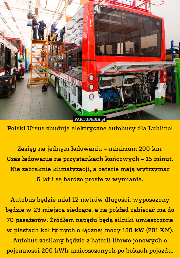 Polski Ursus zbuduje elektryczne autobusy dla Lublina!

Zasięg na jednym ładowaniu – minimum 200 km.
Czas ładowania na przystankach końcowych – 15 minut. Nie zabraknie klimatyzacji, a baterie mają wytrzymać
6 lat i są bardzo proste w wymianie.

Autobus będzie miał 12 metrów długości, wyposażony będzie w 23 miejsca siedzące, a na pokład zabierać ma do 70 pasażerów. Źródłem napędu będą silniki umieszczone w piastach kół tylnych o łącznej mocy 150 kW (201 KM). Autobus zasilany będzie z baterii litowo-jonowych o pojemności 200 kWh umieszczonych po bokach pojazdu. 