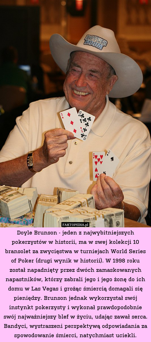 Doyle Brunson - jeden z najwybitniejszych pokerzystów w historii, ma w swej kolekcji 10 bransolet za zwycięstwa w turniejach World Series of Poker (drugi wynik w historii). W 1998 roku został napadnięty przez dwóch zamaskowanych napastników, którzy zabrali jego i jego żonę do ich domu w Las Vegas i grożąc śmiercią domagali się pieniędzy. Brunson jednak wykorzystał swój instynkt pokerzysty i wykonał prawdopodobnie swój najważniejszy blef w życiu, udając zawał serca. Bandyci, wystraszeni perspektywą odpowiadania za spowodowanie śmierci, natychmiast uciekli. 