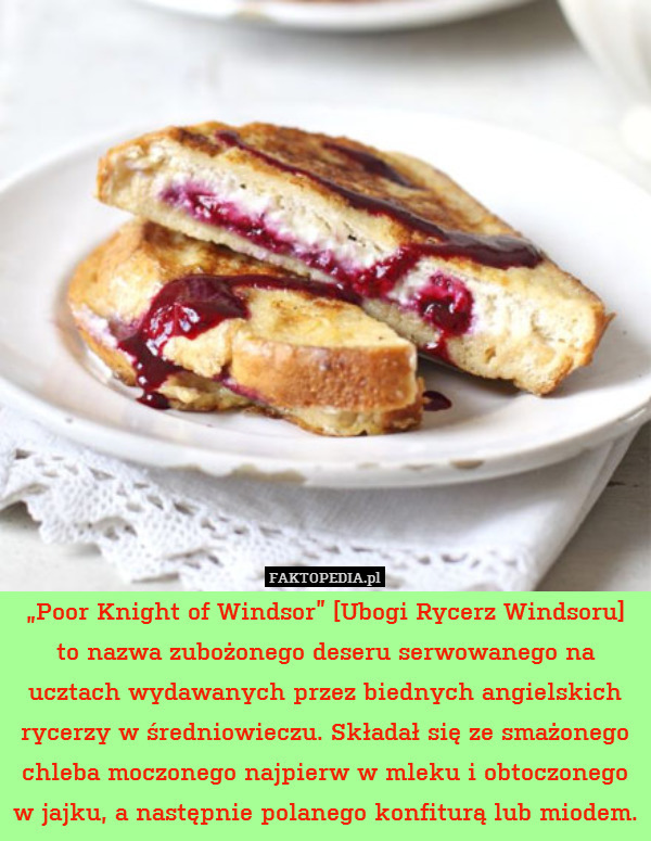 „Poor Knight of Windsor” [Ubogi Rycerz Windsoru] to nazwa zubożonego deseru serwowanego na ucztach wydawanych przez biednych angielskich rycerzy w średniowieczu. Składał się ze smażonego chleba moczonego najpierw w mleku i obtoczonego w jajku, a następnie polanego konfiturą lub miodem. 