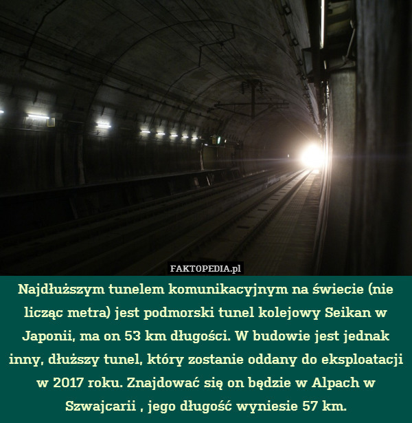 Najdłuższym tunelem komunikacyjnym na świecie (nie licząc metra) jest podmorski tunel kolejowy Seikan w Japonii, ma on 53 km długości. W budowie jest jednak inny, dłuższy tunel, który zostanie oddany do eksploatacji w 2017 roku. Znajdować się on będzie w Alpach w Szwajcarii , jego długość wyniesie 57 km. 