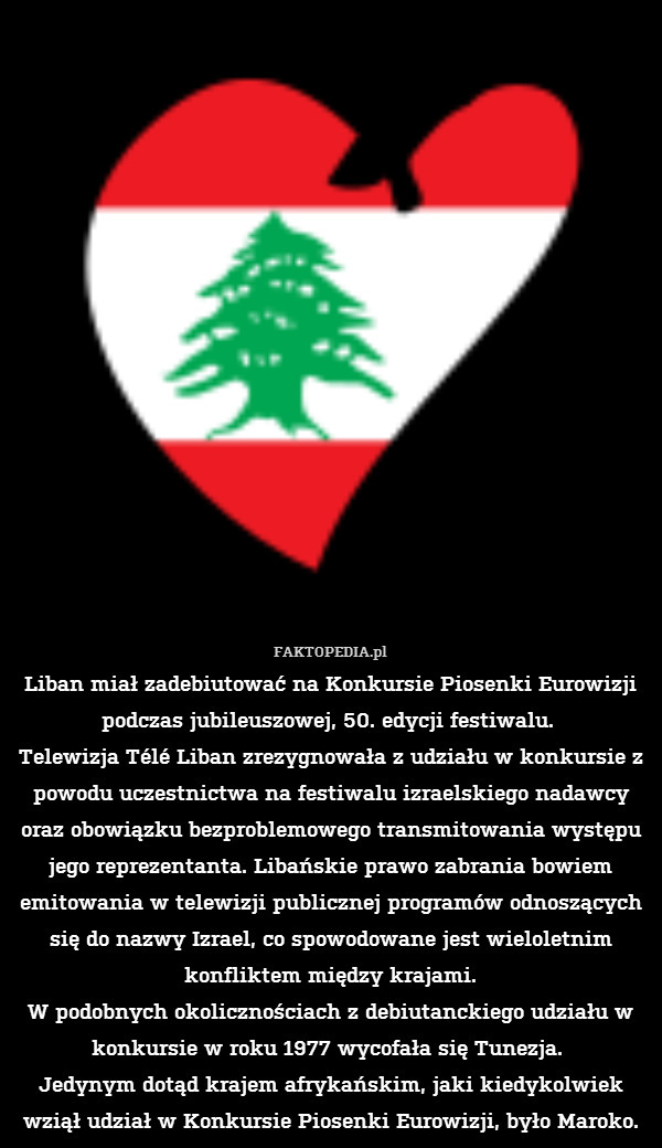 Liban miał zadebiutować na Konkursie Piosenki Eurowizji podczas jubileuszowej, 50. edycji festiwalu. 
Telewizja Télé Liban zrezygnowała z udziału w konkursie z powodu uczestnictwa na festiwalu izraelskiego nadawcy oraz obowiązku bezproblemowego transmitowania występu jego reprezentanta. Libańskie prawo zabrania bowiem emitowania w telewizji publicznej programów odnoszących się do nazwy Izrael, co spowodowane jest wieloletnim konfliktem między krajami.
W podobnych okolicznościach z debiutanckiego udziału w konkursie w roku 1977 wycofała się Tunezja. 
 Jedynym dotąd krajem afrykańskim, jaki kiedykolwiek wziął udział w Konkursie Piosenki Eurowizji, było Maroko. 