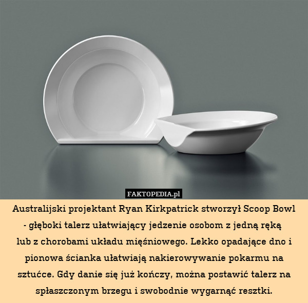 Australijski projektant Ryan Kirkpatrick stworzył Scoop Bowl
 - głęboki talerz ułatwiający jedzenie osobom z jedną ręką 
lub z chorobami układu mięśniowego. Lekko opadające dno i pionowa ścianka ułatwiają nakierowywanie pokarmu na sztućce. Gdy danie się już kończy, można postawić talerz na spłaszczonym brzegu i swobodnie wygarnąć resztki. 