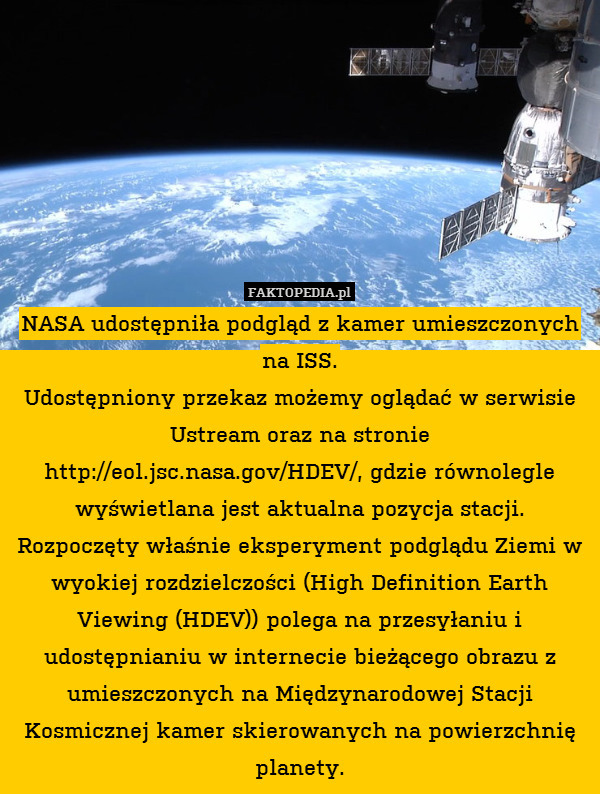 NASA udostępniła podgląd z kamer umieszczonych na ISS.
 Udostępniony przekaz możemy oglądać w serwisie Ustream oraz na stronie http://eol.jsc.nasa.gov/HDEV/, gdzie równolegle wyświetlana jest aktualna pozycja stacji. Rozpoczęty właśnie eksperyment podglądu Ziemi w wyokiej rozdzielczości (High Definition Earth Viewing (HDEV)) polega na przesyłaniu i udostępnianiu w internecie bieżącego obrazu z umieszczonych na Międzynarodowej Stacji Kosmicznej kamer skierowanych na powierzchnię planety. 