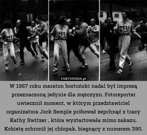 W 1967 roku maraton bostoński nadal był imprezą przeznaczoną jedynie dla mężczyzn. Fotoreporter uwiecznił moment, w którym przedstawiciel organizatora Jock Semple próbował zepchnąć z trasy Kathy Switzer , która wystartowała mimo zakazu. Kobietę ochronił jej chłopak, biegnący z numerem 390. 