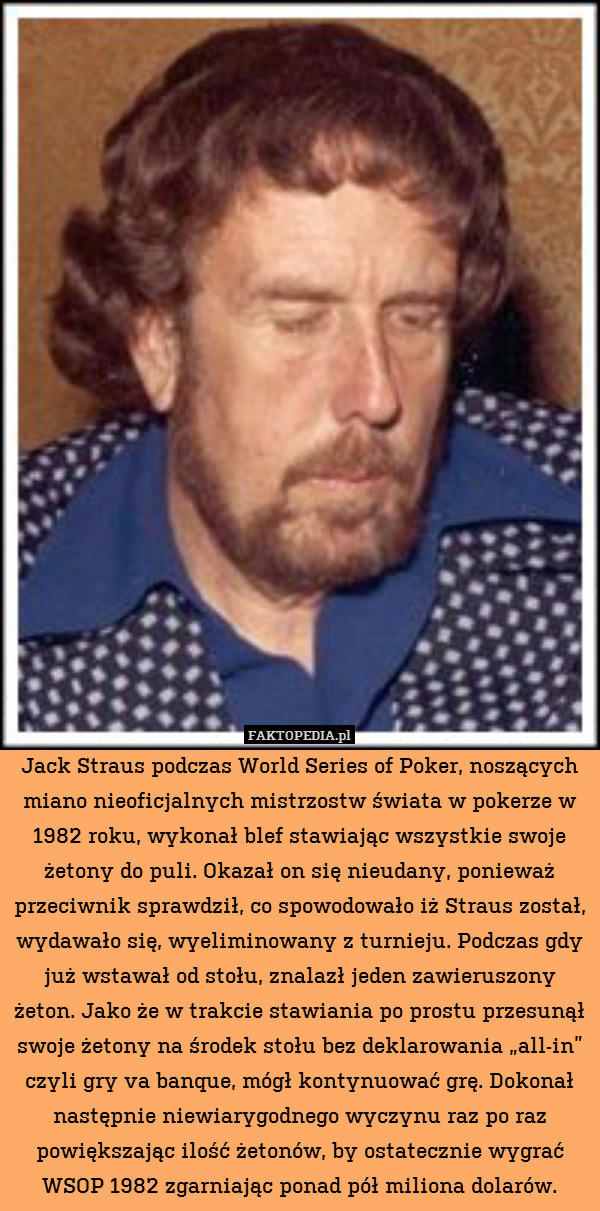 Jack Straus podczas World Series of Poker, noszących miano nieoficjalnych mistrzostw świata w pokerze w 1982 roku, wykonał blef stawiając wszystkie swoje żetony do puli. Okazał on się nieudany, ponieważ przeciwnik sprawdził, co spowodowało iż Straus został, wydawało się, wyeliminowany z turnieju. Podczas gdy już wstawał od stołu, znalazł jeden zawieruszony żeton. Jako że w trakcie stawiania po prostu przesunął swoje żetony na środek stołu bez deklarowania „all-in” czyli gry va banque, mógł kontynuować grę. Dokonał następnie niewiarygodnego wyczynu raz po raz powiększając ilość żetonów, by ostatecznie wygrać WSOP 1982 zgarniając ponad pół miliona dolarów. 