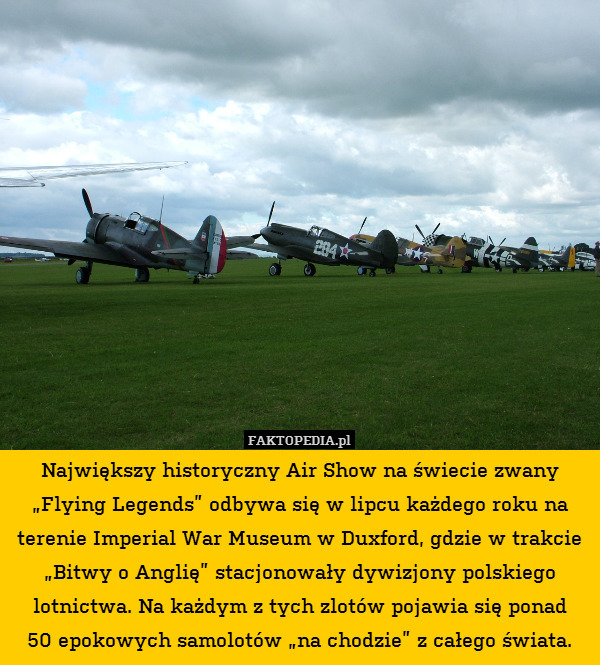 Największy historyczny Air Show na świecie zwany „Flying Legends” odbywa się w lipcu każdego roku na terenie Imperial War Museum w Duxford, gdzie w trakcie „Bitwy o Anglię” stacjonowały dywizjony polskiego lotnictwa. Na każdym z tych zlotów pojawia się ponad
50 epokowych samolotów „na chodzie” z całego świata. 