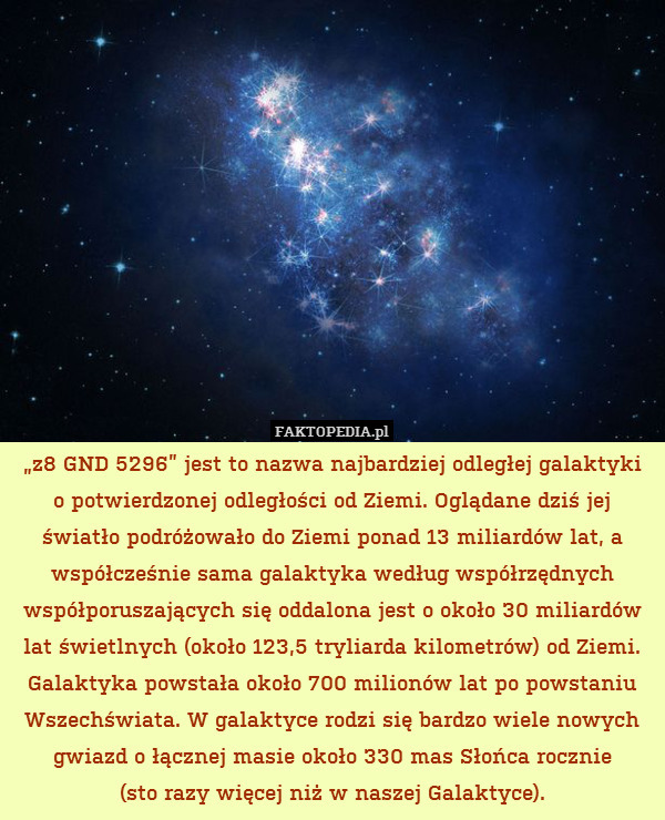 „z8 GND 5296” jest to nazwa najbardziej odległej galaktyki
o potwierdzonej odległości od Ziemi. Oglądane dziś jej światło podróżowało do Ziemi ponad 13 miliardów lat, a współcześnie sama galaktyka według współrzędnych współporuszających się oddalona jest o około 30 miliardów lat świetlnych (około 123,5 tryliarda kilometrów) od Ziemi. Galaktyka powstała około 700 milionów lat po powstaniu Wszechświata. W galaktyce rodzi się bardzo wiele nowych gwiazd o łącznej masie około 330 mas Słońca rocznie
(sto razy więcej niż w naszej Galaktyce). 