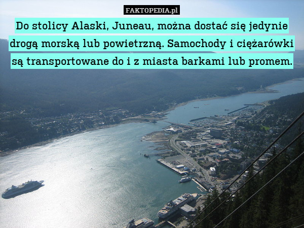 Do stolicy Alaski, Juneau, można dostać się jedynie drogą morską lub powietrzną. Samochody i ciężarówki są transportowane do i z miasta barkami lub promem. 