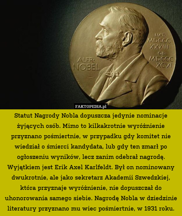 Statut Nagrody Nobla dopuszcza jedynie nominacje żyjących osób. Mimo to kilkakrotnie wyróżnienie przyznano pośmiertnie, w przypadku gdy komitet nie wiedział o śmierci kandydata, lub gdy ten zmarł po ogłoszeniu wyników, lecz zanim odebrał nagrodę.
Wyjątkiem jest Erik Axel Karlfeldt. Był on nominowany dwukrotnie, ale jako sekretarz Akademii Szwedzkiej, która przyznaje wyróżnienie, nie dopuszczał do uhonorowania samego siebie. Nagrodę Nobla w dziedzinie literatury przyznano mu wiec pośmiertnie, w 1931 roku. 