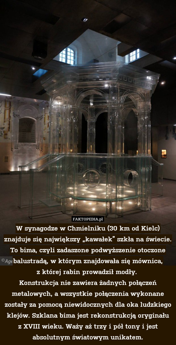 W synagodze w Chmielniku (30 km od Kielc) znajduje się największy „kawałek” szkła na świecie. 
To bima, czyli zadaszone podwyższenie otoczone balustradą, w którym znajdowała się mównica,
z której rabin prowadził modły. 
Konstrukcja nie zawiera żadnych połączeń metalowych, a wszystkie połączenia wykonane zostały za pomocą niewidocznych dla oka ludzkiego klejów. Szklana bima jest rekonstrukcją oryginału
z XVIII wieku. Waży aż trzy i pół tony i jest absolutnym światowym unikatem. 