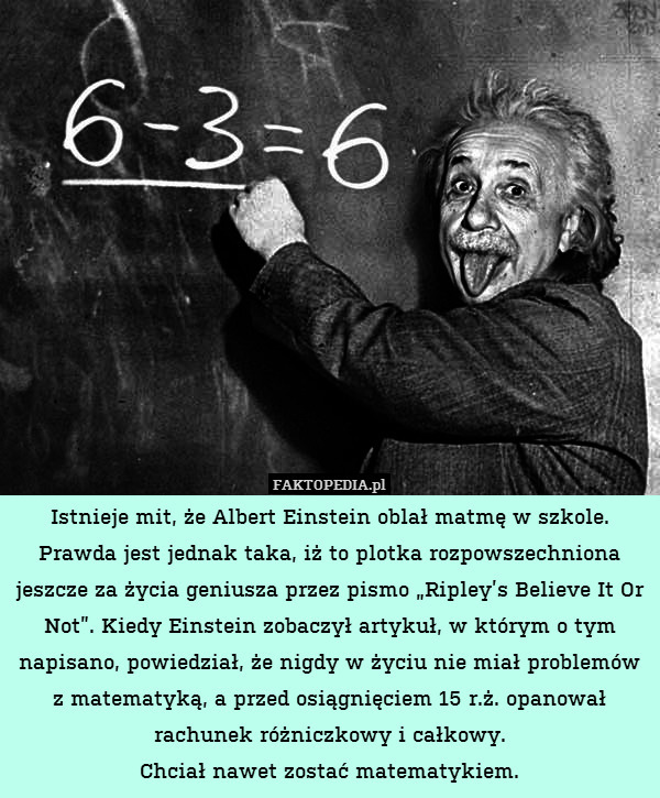 Istnieje mit, że Albert Einstein oblał matmę w szkole. Prawda jest jednak taka, iż to plotka rozpowszechniona jeszcze za życia geniusza przez pismo „Ripley’s Believe It Or Not”. Kiedy Einstein zobaczył artykuł, w którym o tym napisano, powiedział, że nigdy w życiu nie miał problemów z matematyką, a przed osiągnięciem 15 r.ż. opanował rachunek różniczkowy i całkowy.
Chciał nawet zostać matematykiem. 