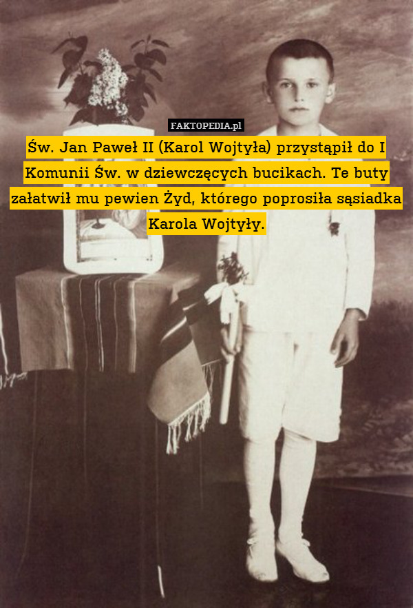 Św. Jan Paweł II (Karol Wojtyła) przystąpił do I Komunii Św. w dziewczęcych bucikach. Te buty załatwił mu pewien Żyd, którego poprosiła sąsiadka Karola Wojtyły. 