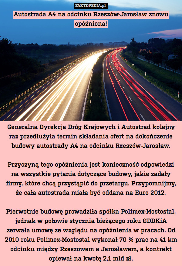 Autostrada A4 na odcinku Rzeszów-Jarosław znowu opóźniona!










Generalna Dyrekcja Dróg Krajowych i Autostrad kolejny raz przedłużyła termin składania ofert na dokończenie budowy autostrady A4 na odcinku Rzeszów-Jarosław.

Przyczyną tego opóźnienia jest konieczność odpowiedzi na wszystkie pytania dotyczące budowy, jakie zadały firmy, które chcą przystąpić do przetargu. Przypomnijmy, że cała autostrada miała być oddana na Euro 2012.

Pierwotnie budowę prowadziła spółka Polimex-Mostostal, jednak w połowie stycznia bieżącego roku GDDKiA zerwała umowę ze względu na opóźnienia w pracach. Od 2010 roku Polimex-Mostostal wykonał 70 % prac na 41 km odcinku między Rzeszowem a Jarosławem, a kontrakt opiewał na kwotę 2,1 mld zł. 