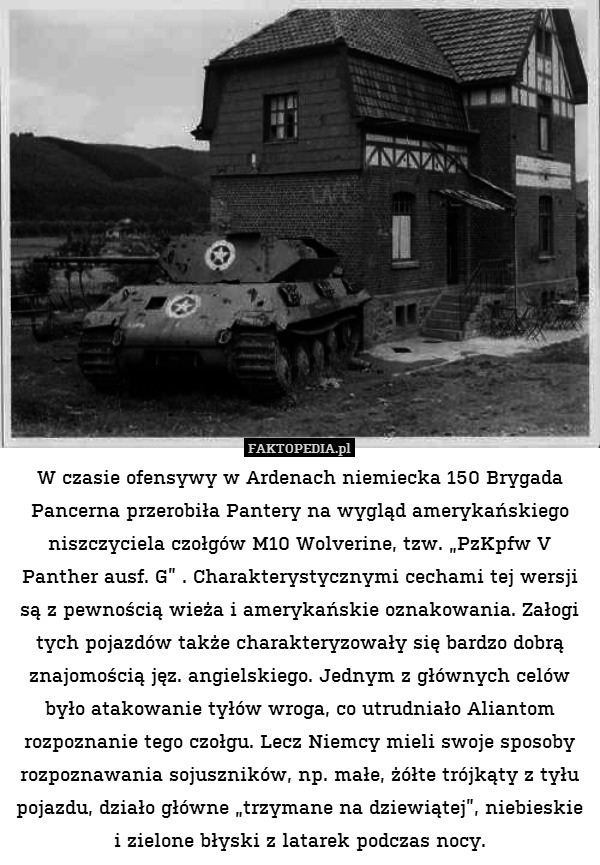 W czasie ofensywy w Ardenach niemiecka 150 Brygada Pancerna przerobiła Pantery na wygląd amerykańskiego niszczyciela czołgów M10 Wolverine, tzw. „PzKpfw V Panther ausf. G” . Charakterystycznymi cechami tej wersji są z pewnością wieża i amerykańskie oznakowania. Załogi tych pojazdów także charakteryzowały się bardzo dobrą znajomością jęz. angielskiego. Jednym z głównych celów było atakowanie tyłów wroga, co utrudniało Aliantom rozpoznanie tego czołgu. Lecz Niemcy mieli swoje sposoby rozpoznawania sojuszników, np. małe, żółte trójkąty z tyłu pojazdu, działo główne „trzymane na dziewiątej”, niebieskie i zielone błyski z latarek podczas nocy. 