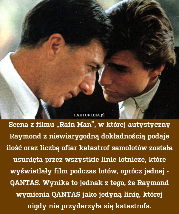 Scena z filmu „Rain Man”, w której autystyczny Raymond z niewiarygodną dokładnością podaje ilość oraz liczbę ofiar katastrof samolotów została usunięta przez wszystkie linie lotnicze, które wyświetlały film podczas lotów, oprócz jednej - QANTAS. Wynika to jednak z tego, że Raymond wymienia QANTAS jako jedyną linię, której
nigdy nie przydarzyła się katastrofa. 