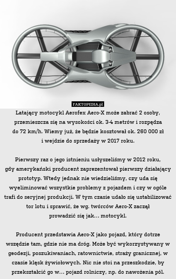 Latający motocykl Aerofex Aero-X może zabrać 2 osoby, przemieszcza się na wysokości ok. 3-4 metrów i rozpędza
do 72 km/h. Wiemy już, że będzie kosztował ok. 260 000 zł
i wejdzie do sprzedaży w 2017 roku.

Pierwszy raz o jego istnieniu usłyszeliśmy w 2012 roku,
gdy amerykański producent zaprezentował pierwszy działający prototyp. Wtedy jednak nie wiedzieliśmy, czy uda się wyeliminować wszystkie problemy z pojazdem i czy w ogóle trafi do seryjnej produkcji. W tym czasie udało się ustabilizować tor lotu i sprawić, że wg. twórców Aero-X zaczął
prowadzić się jak… motocykl.

Producent przedstawia Aero-X jako pojazd, który dotrze wszędzie tam, gdzie nie ma dróg. Może być wykorzystywany w geodezji, poszukiwaniach, ratownictwie, straży granicznej, w czasie klęsk żywiołowych. Nic nie stoi na przeszkodzie, by przekształcić go w… pojazd rolniczy, np. do nawożenia pól. 