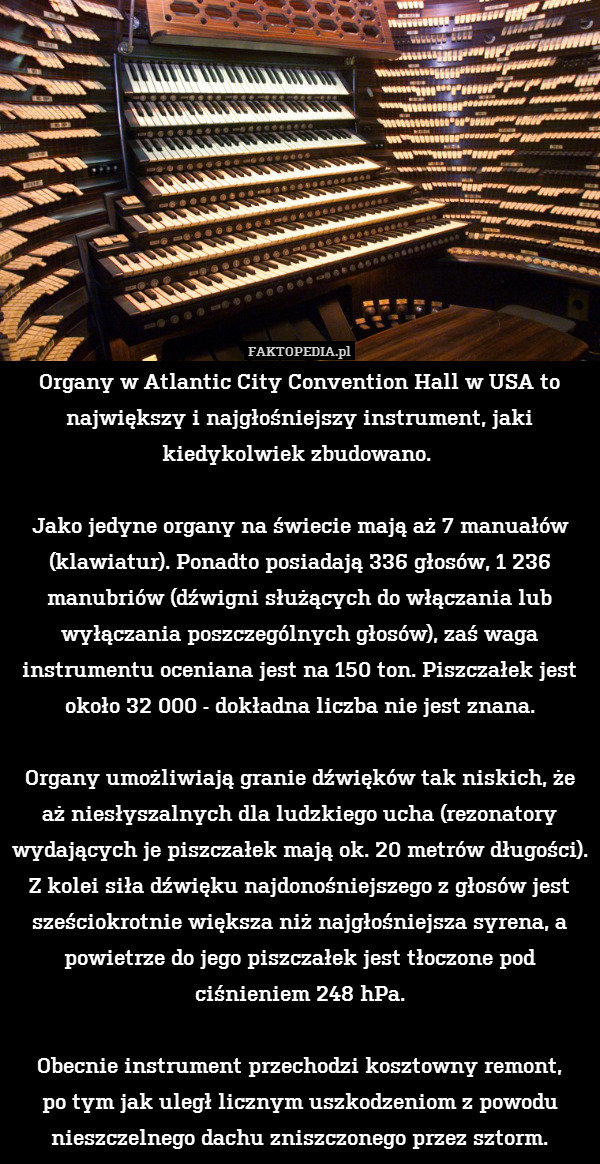 Organy w Atlantic City Convention Hall w USA to największy i najgłośniejszy instrument, jaki kiedykolwiek zbudowano. 

Jako jedyne organy na świecie mają aż 7 manuałów (klawiatur). Ponadto posiadają 336 głosów, 1 236 manubriów (dźwigni służących do włączania lub wyłączania poszczególnych głosów), zaś waga instrumentu oceniana jest na 150 ton. Piszczałek jest około 32 000 - dokładna liczba nie jest znana.

Organy umożliwiają granie dźwięków tak niskich, że aż niesłyszalnych dla ludzkiego ucha (rezonatory wydających je piszczałek mają ok. 20 metrów długości).
Z kolei siła dźwięku najdonośniejszego z głosów jest sześciokrotnie większa niż najgłośniejsza syrena, a powietrze do jego piszczałek jest tłoczone pod ciśnieniem 248 hPa.

Obecnie instrument przechodzi kosztowny remont,
po tym jak uległ licznym uszkodzeniom z powodu nieszczelnego dachu zniszczonego przez sztorm. 