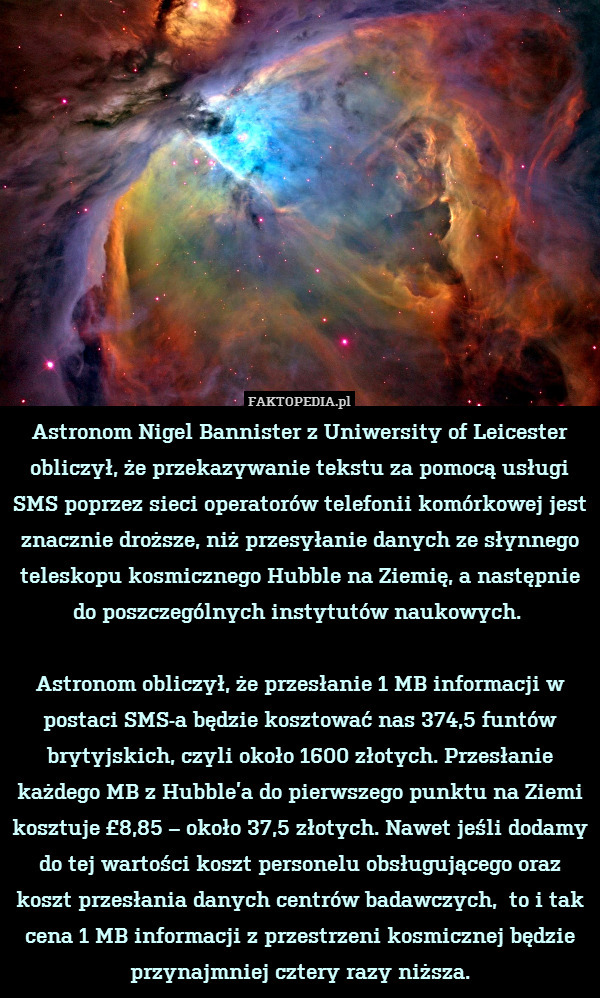 Astronom Nigel Bannister z Uniwersity of Leicester obliczył, że przekazywanie tekstu za pomocą usługi SMS poprzez sieci operatorów telefonii komórkowej jest znacznie droższe, niż przesyłanie danych ze słynnego teleskopu kosmicznego Hubble na Ziemię, a następnie do poszczególnych instytutów naukowych. 

Astronom obliczył, że przesłanie 1 MB informacji w postaci SMS-a będzie kosztować nas 374,5 funtów brytyjskich, czyli około 1600 złotych. Przesłanie każdego MB z Hubble’a do pierwszego punktu na Ziemi kosztuje £8,85 – około 37,5 złotych. Nawet jeśli dodamy do tej wartości koszt personelu obsługującego oraz koszt przesłania danych centrów badawczych,  to i tak cena 1 MB informacji z przestrzeni kosmicznej będzie przynajmniej cztery razy niższa. 