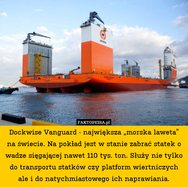 Dockwise Vanguard - największa „morska laweta”
na świecie. Na pokład jest w stanie zabrać statek o wadze sięgającej nawet 110 tys. ton. Służy nie tylko do transportu statków czy platform wiertniczych ale i do natychmiastowego ich naprawiania. 