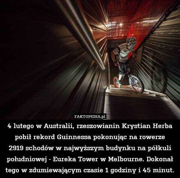 4 lutego w Australii, rzeszowianin Krystian Herba pobił rekord Guinnessa pokonując na rowerze
2919 schodów w najwyższym budynku na półkuli południowej - Eureka Tower w Melbourne. Dokonał tego w zdumiewającym czasie 1 godziny i 45 minut. 