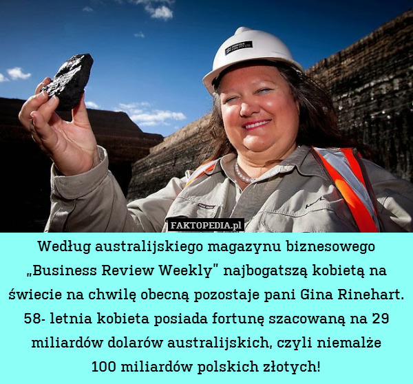 Według australijskiego magazynu biznesowego „Business Review Weekly” najbogatszą kobietą na świecie na chwilę obecną pozostaje pani Gina Rinehart. 58- letnia kobieta posiada fortunę szacowaną na 29 miliardów dolarów australijskich, czyli niemalże
100 miliardów polskich złotych! 