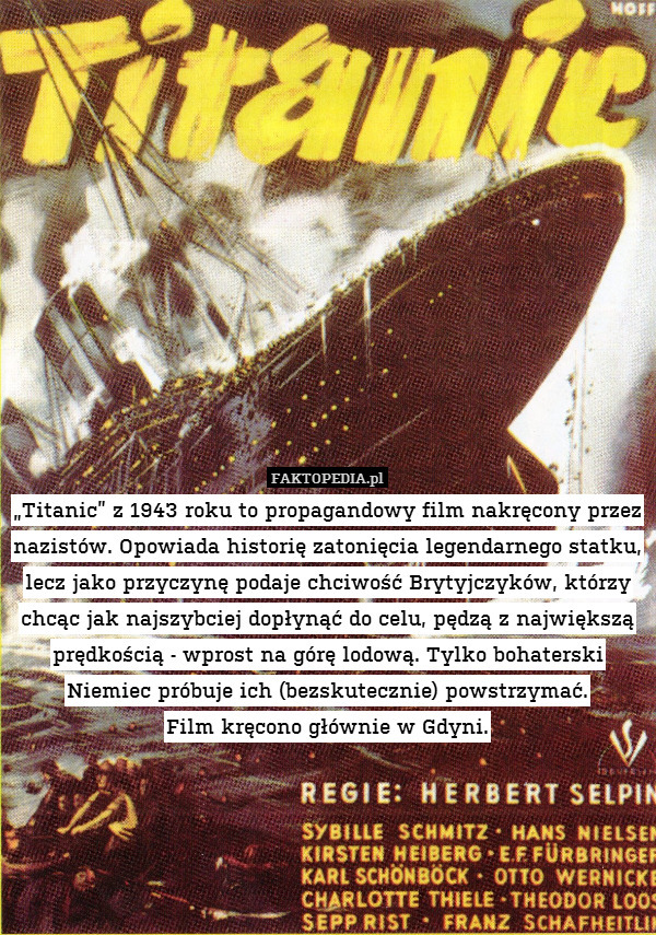 „Titanic” z 1943 roku to propagandowy film nakręcony przez nazistów. Opowiada historię zatonięcia legendarnego statku, lecz jako przyczynę podaje chciwość Brytyjczyków, którzy chcąc jak najszybciej dopłynąć do celu, pędzą z największą prędkością - wprost na górę lodową. Tylko bohaterski Niemiec próbuje ich (bezskutecznie) powstrzymać.
Film kręcono głównie w Gdyni. 