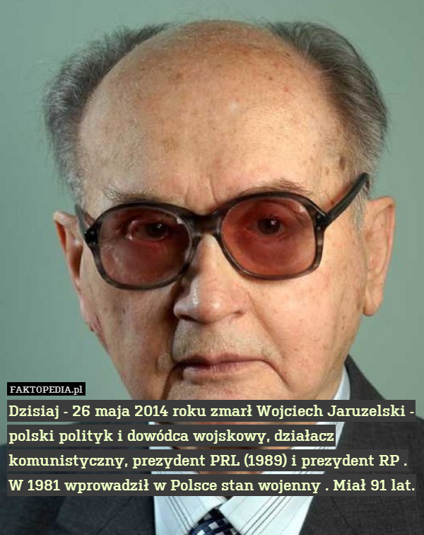 Dzisiaj - 26 maja 2014 roku zmarł Wojciech Jaruzelski - polski polityk i dowódca wojskowy, działacz komunistyczny, prezydent PRL (1989) i prezydent RP . W 1981 wprowadził w Polsce stan wojenny . Miał 91 lat. 