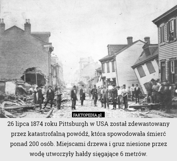 26 lipca 1874 roku Pittsburgh w USA został zdewastowany przez katastrofalną powódź, która spowodowała śmierć ponad 200 osób. Miejscami drzewa i gruz niesione przez wodę utworzyły hałdy sięgające 6 metrów. 