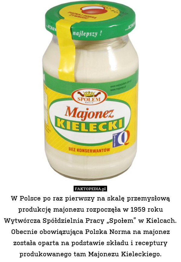 W Polsce po raz pierwszy na skalę przemysłową produkcję majonezu rozpoczęła w 1959 roku Wytwórcza Spółdzielnia Pracy „Społem” w Kielcach. Obecnie obowiązująca Polska Norma na majonez została oparta na podstawie składu i receptury produkowanego tam Majonezu Kieleckiego. 