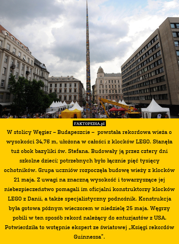 W stolicy Węgier – Budapeszcie –  powstała rekordowa wieża o wysokości 34,76 m, ułożona w całości z klocków LEGO. Stanęła tuż obok bazyliki św. Stefana. Budowały ją przez cztery dni szkolne dzieci; potrzebnych było łącznie pięć tysięcy ochotników. Grupa uczniów rozpoczęła budowę wieży z klocków 21 maja. Z uwagi na znaczną wysokość i towarzyszące jej niebezpieczeństwo pomagali im oficjalni konstruktorzy klocków LEGO z Danii, a także specjalistyczny podnośnik. Konstrukcja była gotowa późnym wieczorem w niedzielę 25 maja. Węgrzy pobili w ten sposób rekord należący do entuzjastów z USA. Potwierdziła to wstępnie ekspert ze światowej „Księgi rekordów Guinnessa”. 