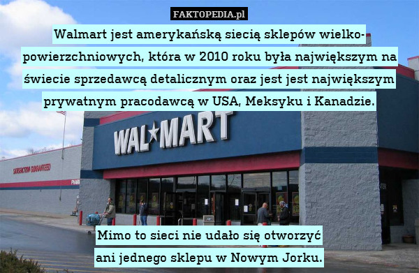Walmart jest amerykańską siecią sklepów wielko-
powierzchniowych, która w 2010 roku była największym na świecie sprzedawcą detalicznym oraz jest jest największym prywatnym pracodawcą w USA, Meksyku i Kanadzie.





Mimo to sieci nie udało się otworzyć
ani jednego sklepu w Nowym Jorku. 