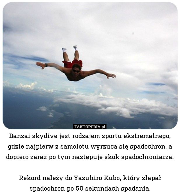 Banzai skydive jest rodzajem sportu ekstremalnego, gdzie najpierw z samolotu wyrzuca się spadochron, a dopiero zaraz po tym następuje skok spadochroniarza.

Rekord należy do Yasuhiro Kubo, który złapał spadochron po 50 sekundach spadania. 