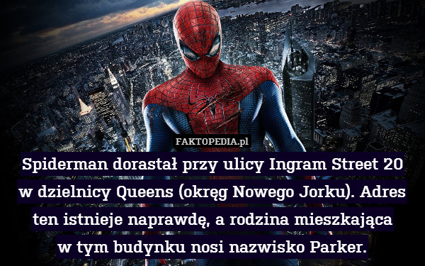Spiderman dorastał przy ulicy Ingram Street 20
w dzielnicy Queens (okręg Nowego Jorku). Adres ten istnieje naprawdę, a rodzina mieszkająca
w tym budynku nosi nazwisko Parker. 