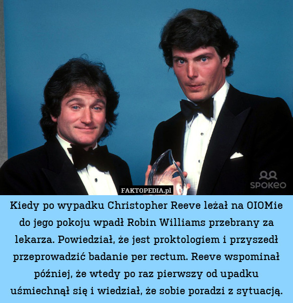 Kiedy po wypadku Christopher Reeve leżał na OIOMie do jego pokoju wpadł Robin Williams przebrany za lekarza. Powiedział, że jest proktologiem i przyszedł przeprowadzić badanie per rectum. Reeve wspominał później, że wtedy po raz pierwszy od upadku uśmiechnął się i wiedział, że sobie poradzi z sytuacją. 