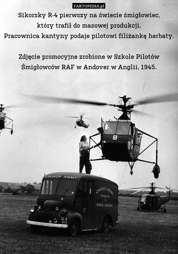 Sikorsky R-4 pierwszy na świecie śmigłowiec,
który trafił do masowej produkcji.
Pracownica kantyny podaje pilotowi filiżankę herbaty.

Zdjęcie promocyjne zrobione w Szkole Pilotów Śmigłowców RAF w Andover w Anglii, 1945. 