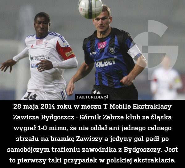 28 maja 2014 roku w meczu T-Mobile Ekstraklasy Zawisza Bydgoszcz - Górnik Zabrze klub ze śląska wygrał 1-0 mimo, że nie oddał ani jednego celnego strzału na bramkę Zawiszy a jedyny gol padł po samobójczym trafieniu zawodnika z Bydgoszczy. Jest to pierwszy taki przypadek w polskiej ekstraklasie. 