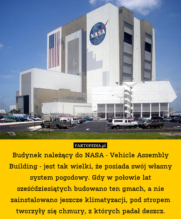 Budynek należący do NASA - Vehicle Assembly Building - jest tak wielki, że posiada swój własny system pogodowy. Gdy w połowie lat sześćdziesiątych budowano ten gmach, a nie zainstalowano jeszcze klimatyzacji, pod stropem tworzyły się chmury, z których padał deszcz. 