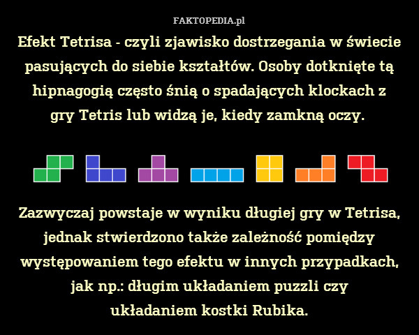 Efekt Tetrisa - czyli zjawisko dostrzegania w świecie pasujących do siebie kształtów. Osoby dotknięte tą hipnagogią często śnią o spadających klockach z
gry Tetris lub widzą je, kiedy zamkną oczy. 



Zazwyczaj powstaje w wyniku długiej gry w Tetrisa, jednak stwierdzono także zależność pomiędzy występowaniem tego efektu w innych przypadkach, jak np.: długim układaniem puzzli czy
układaniem kostki Rubika. 