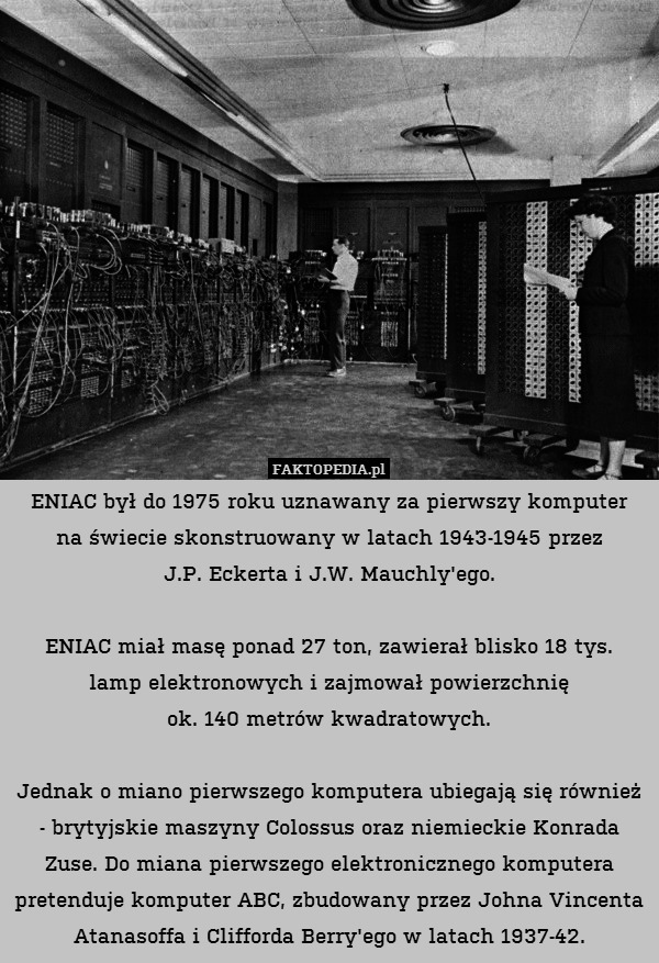 ENIAC był do 1975 roku uznawany za pierwszy komputer
na świecie skonstruowany w latach 1943-1945 przez
J.P. Eckerta i J.W. Mauchly&apos;ego.

ENIAC miał masę ponad 27 ton, zawierał blisko 18 tys.
lamp elektronowych i zajmował powierzchnię
ok. 140 metrów kwadratowych.

Jednak o miano pierwszego komputera ubiegają się również - brytyjskie maszyny Colossus oraz niemieckie Konrada Zuse. Do miana pierwszego elektronicznego komputera pretenduje komputer ABC, zbudowany przez Johna Vincenta Atanasoffa i Clifforda Berry&apos;ego w latach 1937-42. 