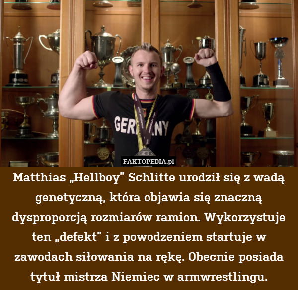Matthias „Hellboy” Schlitte urodził się z wadą genetyczną, która objawia się znaczną dysproporcją rozmiarów ramion. Wykorzystuje ten „defekt” i z powodzeniem startuje w zawodach siłowania na rękę. Obecnie posiada tytuł mistrza Niemiec w armwrestlingu. 