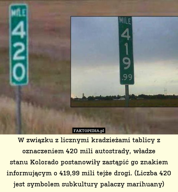 W związku z licznymi kradzieżami tablicy z oznaczeniem 420 mili autostrady, władze
stanu Kolorado postanowiły zastąpić go znakiem informującym o 419,99 mili tejże drogi. (Liczba 420 jest symbolem subkultury palaczy marihuany) 