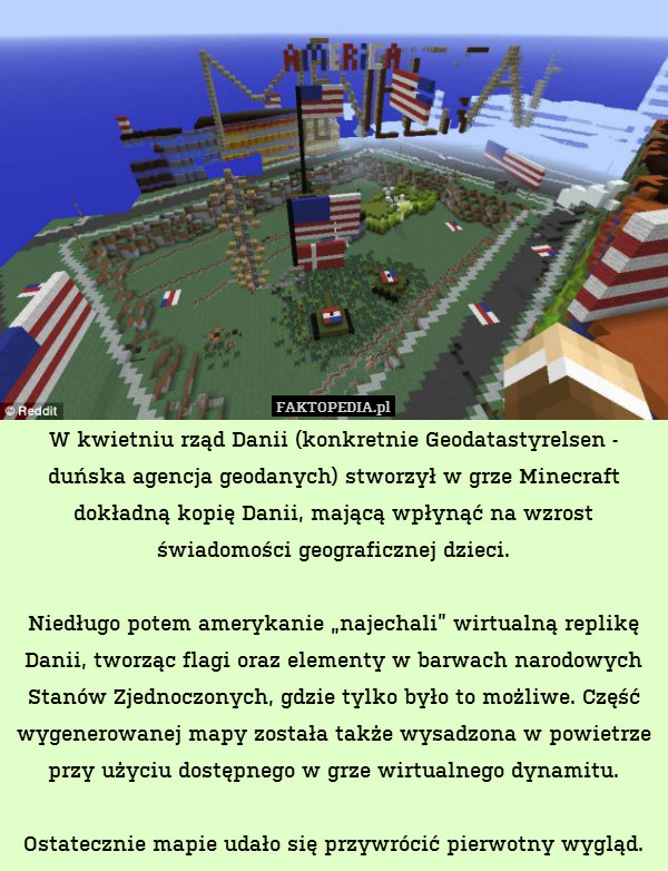 W kwietniu rząd Danii (konkretnie Geodatastyrelsen - duńska agencja geodanych) stworzył w grze Minecraft dokładną kopię Danii, mającą wpłynąć na wzrost świadomości geograficznej dzieci.

Niedługo potem amerykanie „najechali” wirtualną replikę Danii, tworząc flagi oraz elementy w barwach narodowych Stanów Zjednoczonych, gdzie tylko było to możliwe. Część wygenerowanej mapy została także wysadzona w powietrze przy użyciu dostępnego w grze wirtualnego dynamitu.

Ostatecznie mapie udało się przywrócić pierwotny wygląd. 