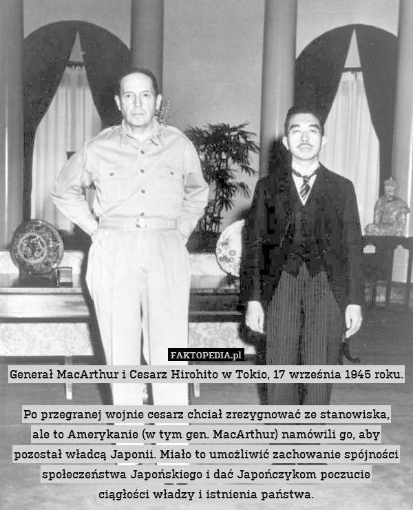 Generał MacArthur i Cesarz Hirohito w Tokio, 17 września 1945 roku.

Po przegranej wojnie cesarz chciał zrezygnować ze stanowiska,
ale to Amerykanie (w tym gen. MacArthur) namówili go, aby pozostał władcą Japonii. Miało to umożliwić zachowanie spójności społeczeństwa Japońskiego i dać Japończykom poczucie
ciągłości władzy i istnienia państwa. 