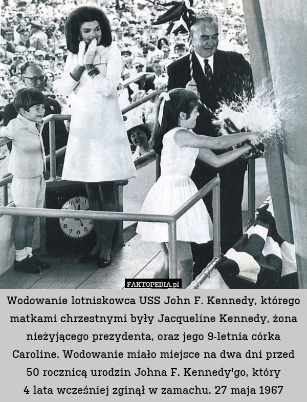 Wodowanie lotniskowca USS John F. Kennedy, którego matkami chrzestnymi były Jacqueline Kennedy, żona nieżyjącego prezydenta, oraz jego 9-letnia córka Caroline. Wodowanie miało miejsce na dwa dni przed 50 rocznicą urodzin Johna F. Kennedy'go, który
4 lata wcześniej zginął w zamachu. 27 maja 1967 